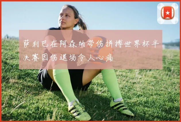 萨利巴在阿森纳带伤拼搏世界杯半决赛因伤退场令人心痛
