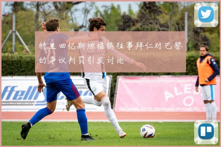 特里回忆斯坦福桥往事拜仁对巴黎的争议判罚引发讨论