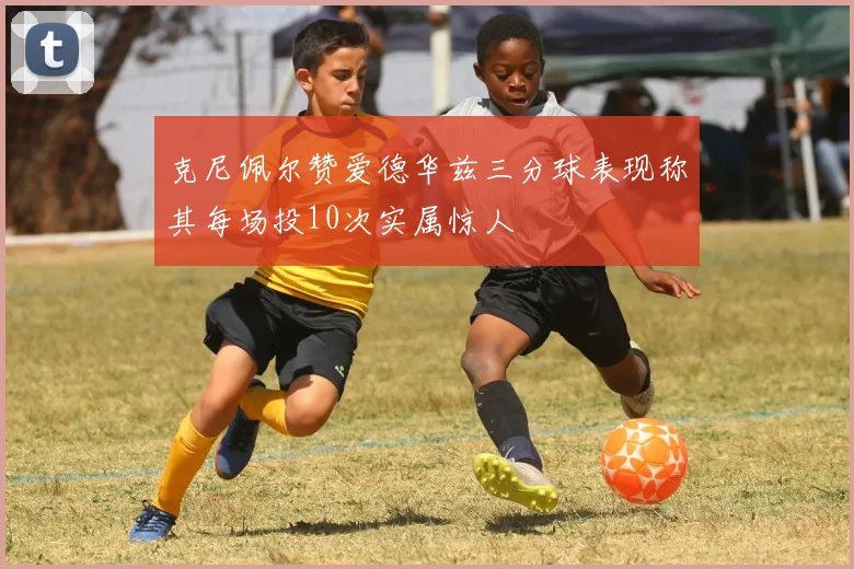 克尼佩尔赞爱德华兹三分球表现称其每场投10次实属惊人