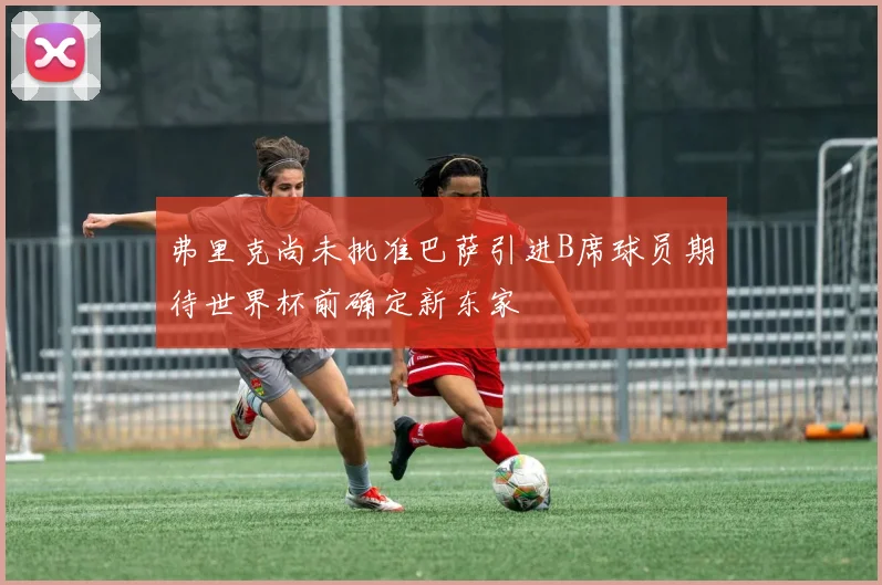 弗里克尚未批准巴萨引进B席球员期待世界杯前确定新东家