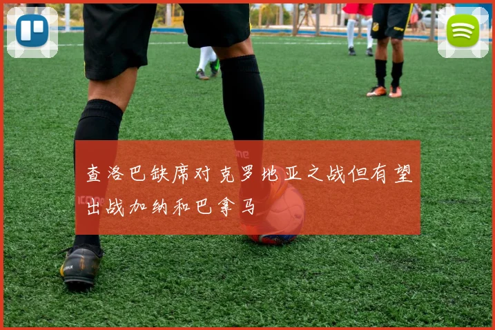 查洛巴缺席对克罗地亚之战但有望出战加纳和巴拿马