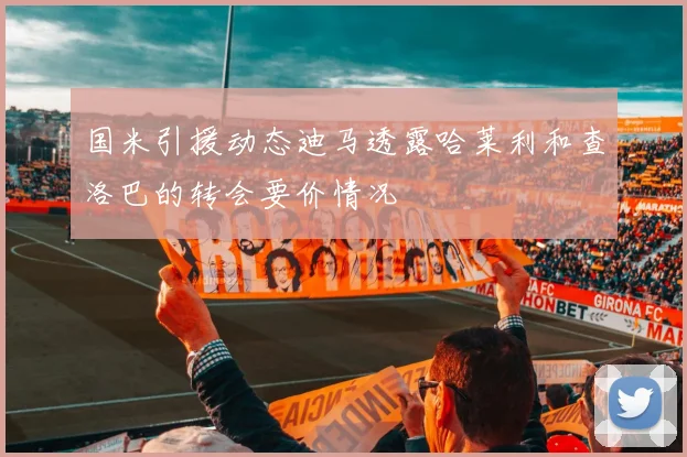 国米引援动态迪马透露哈莱利和查洛巴的转会要价情况