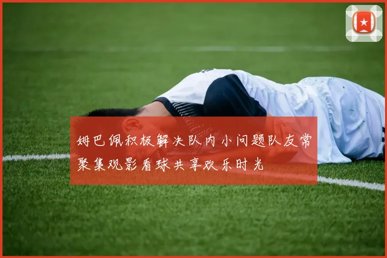 姆巴佩积极解决队内小问题队友常聚集观影看球共享欢乐时光