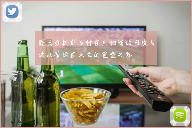 隆戈分析斯洛特在利物浦的困境与波切蒂诺在米兰的重塑之路