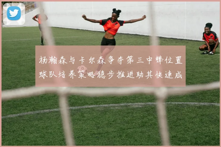 杨瀚森与卡尔森争夺第三中锋位置球队培养策略稳步推进助其快速成长