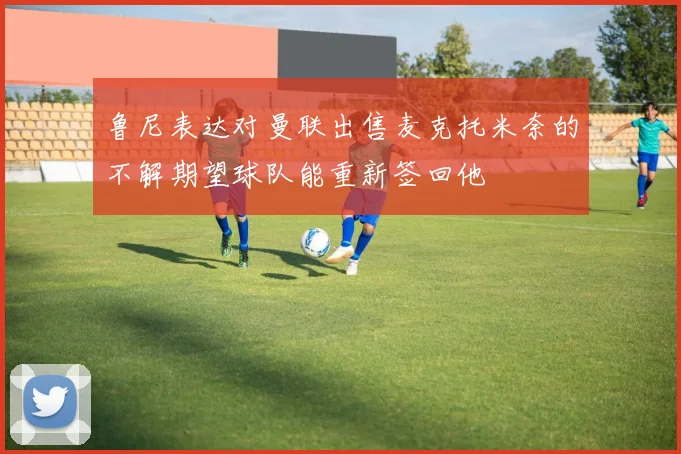 鲁尼表达对曼联出售麦克托米奈的不解期望球队能重新签回他