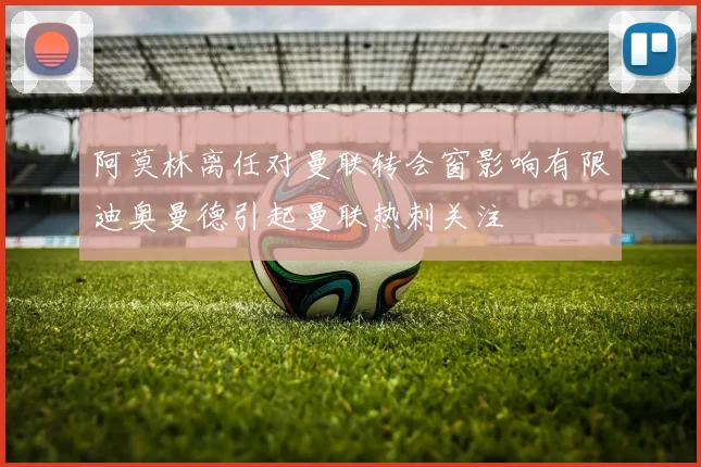 阿莫林离任对曼联转会窗影响有限迪奥曼德引起曼联热刺关注