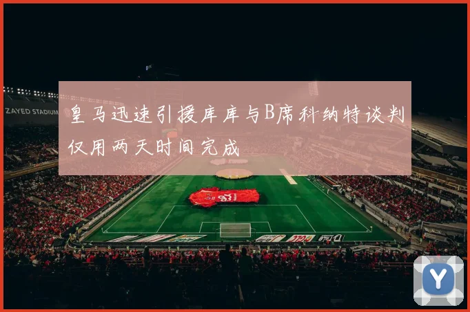 皇马迅速引援库库与B席科纳特谈判仅用两天时间完成