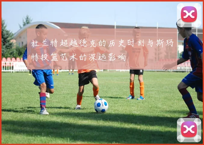 杜兰特超越德克的历史时刻与斯玛特投篮艺术的深远影响