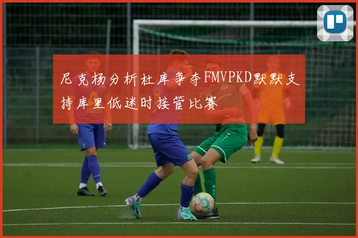 尼克杨分析杜库争夺FMVPKD默默支持库里低迷时接管比赛