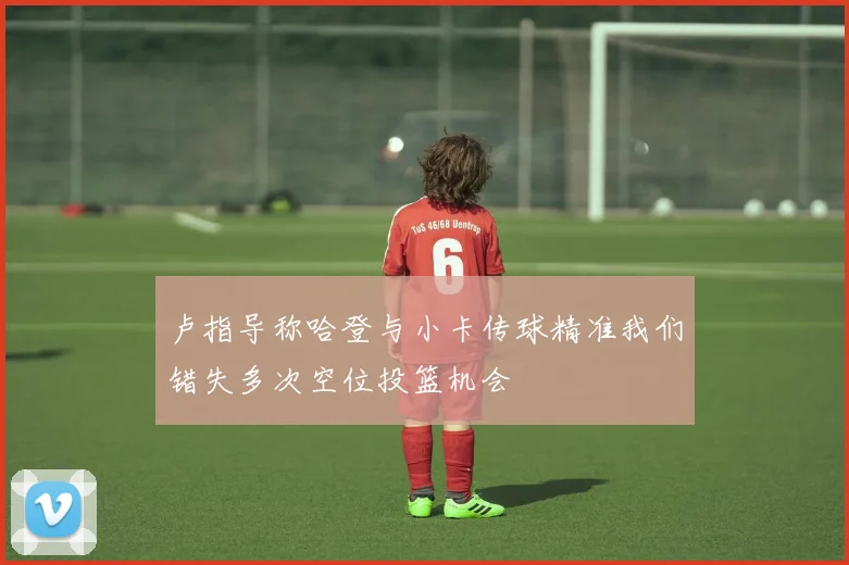 卢指导称哈登与小卡传球精准我们错失多次空位投篮机会