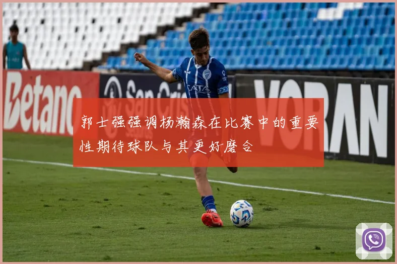 郭士强强调杨瀚森在比赛中的重要性期待球队与其更好磨合