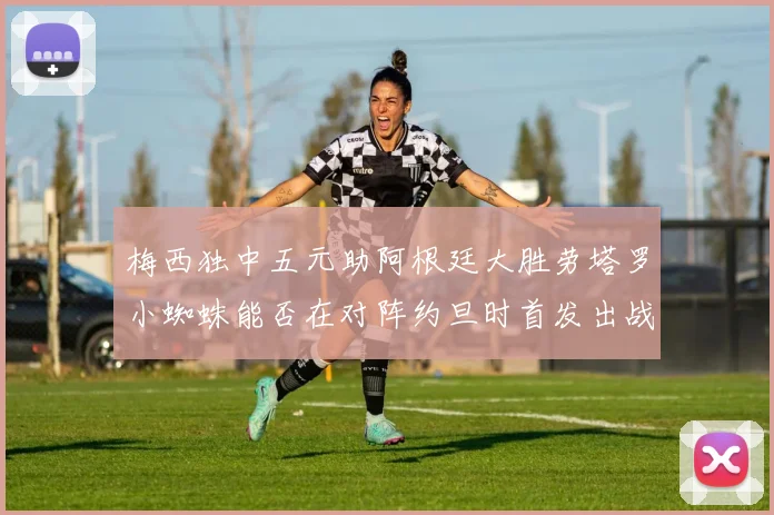 梅西独中五元助阿根廷大胜劳塔罗小蜘蛛能否在对阵约旦时首发出战