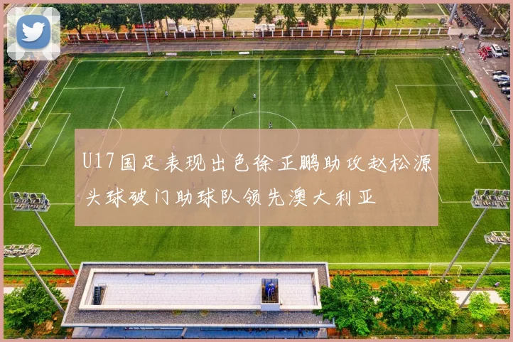 U17国足表现出色徐正鹏助攻赵松源头球破门助球队领先澳大利亚