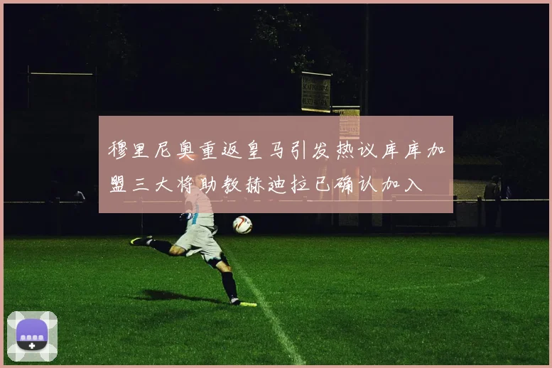 穆里尼奥重返皇马引发热议库库加盟三大将助教赫迪拉已确认加入