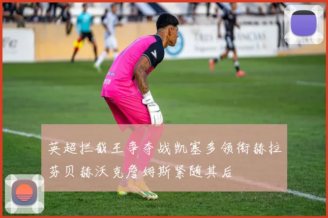 英超拦截王争夺战凯塞多领衔赫拉芬贝赫沃克詹姆斯紧随其后
