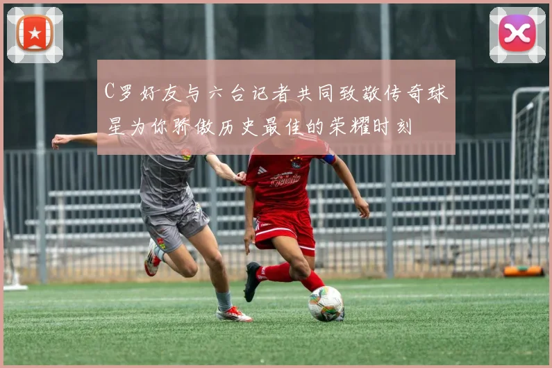 C罗好友与六台记者共同致敬传奇球星为你骄傲历史最佳的荣耀时刻