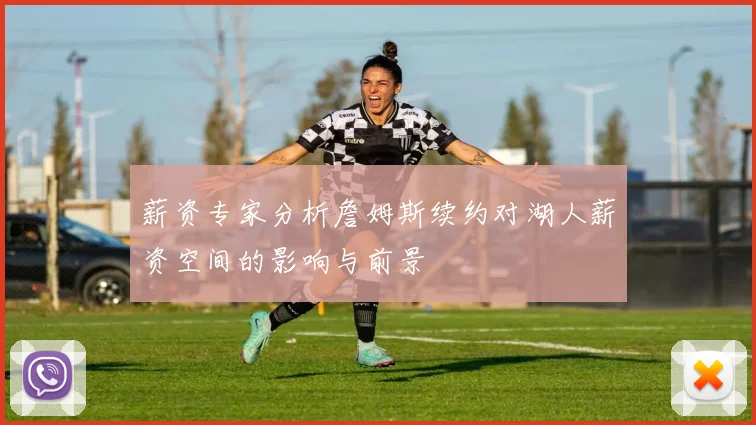 薪资专家分析詹姆斯续约对湖人薪资空间的影响与前景