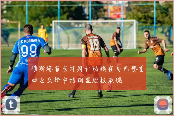 穆斯塔菲点评拜仁防线在与巴黎首回合交锋中的明显短板表现